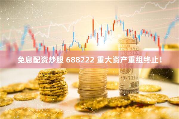 免息配资炒股 688222 重大资产重组终止！