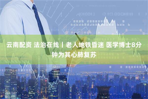 云南配资 法治在线丨老人地铁昏迷 医学博士8分钟为其心肺复苏