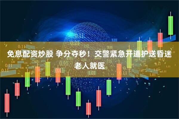 免息配资炒股 争分夺秒！交警紧急开道护送昏迷老人就医