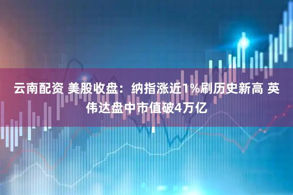 云南配资 美股收盘：纳指涨近1%刷历史新高 英伟达盘中市值破4万亿
