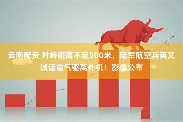 云南配资 对峙距离不足500米，陆军航空兵英文喊话霸气驱离外机！影像公布