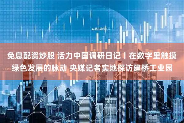 免息配资炒股 活力中国调研日记丨在数字里触摸绿色发展的脉动 央媒记者实地探访建桥工业园