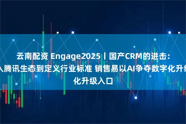 云南配资 Engage2025丨国产CRM的进击:从融入腾讯生态到定义行业标准 销售易以AI争夺数字化升级入口