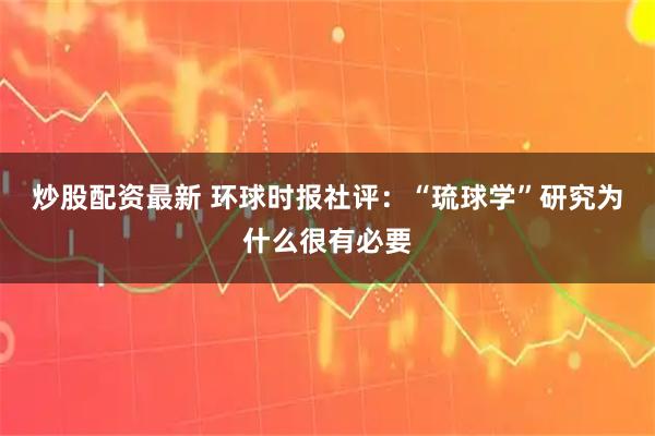 炒股配资最新 环球时报社评：“琉球学”研究为什么很有必要