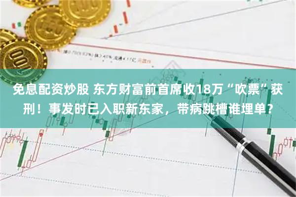免息配资炒股 东方财富前首席收18万“吹票”获刑!事发时已入职新东家,带病跳槽谁埋单?