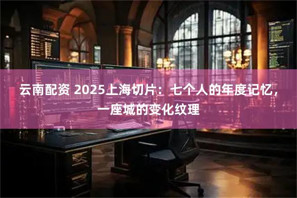 云南配资 2025上海切片：七个人的年度记忆，一座城的变化纹理