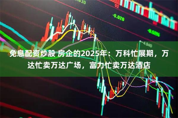 免息配资炒股 房企的2025年：万科忙展期，万达忙卖万达广场，富力忙卖万达酒店