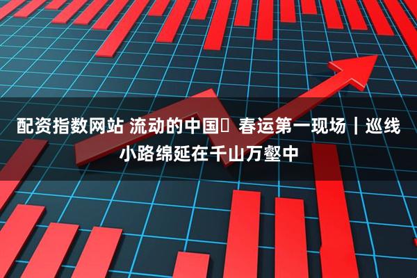 配资指数网站 流动的中国・春运第一现场|巡线小路绵延在千山万壑中