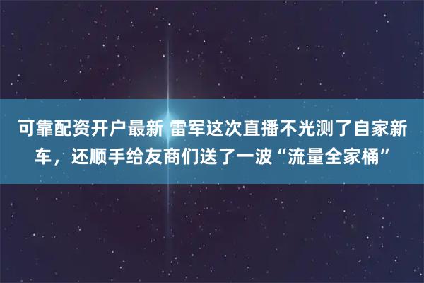 可靠配资开户最新 雷军这次直播不光测了自家新车，还顺手给友商们送了一波“流量全家桶”