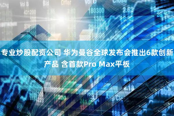 专业炒股配资公司 华为曼谷全球发布会推出6款创新产品 含首款Pro Max平板