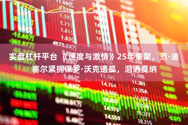 实盘杠杆平台 《速度与激情》25年重聚，范·迪塞尔紧拥保罗·沃克遗孤，泪洒戛纳