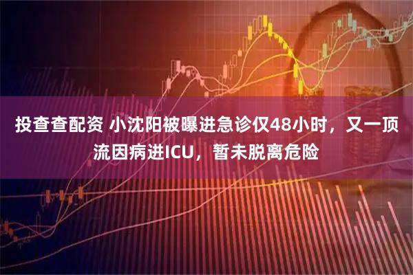 投查查配资 小沈阳被曝进急诊仅48小时，又一顶流因病进ICU，暂未脱离危险